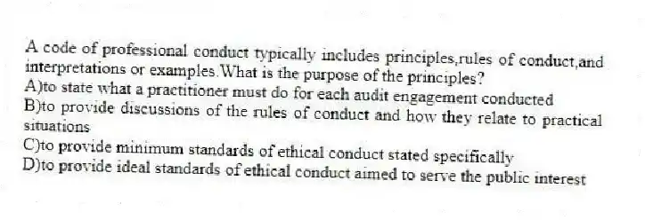 A code of professional conduct typically includes principles,rules of conduct,and interpretations or examples.What is the purpose of the principles?
A)to state what a practitioner must do for each audit engagement conducted
B)to provide discussions of the rules of conduct and how they relate to practical situations
C)to provide minimum standards of ethical conduct stated specifically
D)to provide ideal standards of ethical conduct aimed to serve the public interest