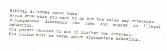 Ethical dilemmas occur when
A)you know what you want to do but the rules say otherwise.
B)businesses disregard the laws and engage in illegal behaviour.
C)a person chooses to act in his/her own interest.
D)a choice must be taken about appropriate behaviour.