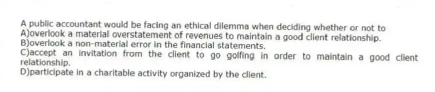 A public accountant would be facing an ethical dilemma when deciding whether or not to
A)overlook a material overstatement of revenues to maintain a good client relationship.
B)overlook a non-material error in the financial statements.
C)accept an invitation from the client to go golfing in order to maintain a good client relationship.
D)participate in a charitable activity organized by the client.