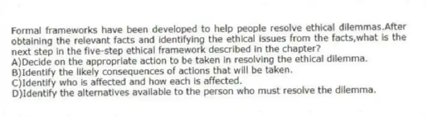 Formal frameworks have been developed to help people resolve ethical dilemmas.After obtaining the relevant facts and identifying the ethical issues from the facts,what is the next step in the five-step ethical framework described in the chapter?
A)Decide on the appropriate action to be taken in resolving the ethical dilemma.
B)Identify the likely consequences of actions that will be taken.
C)Identify who is affected and how each is affected.
D)Identify the alternatives available to the person who must resolve the dilemma.