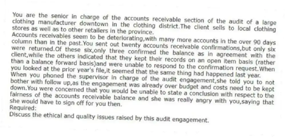 You are the senior in charge of the accounts receivable section of the audit of a large clothing manufacturer downtown in the clothing district.The client sells to local clothing stores as well as to other retailers in the province.
Accounts receivables seem to be deteriorating,with many more accounts in the over 90 days column than in the past.You sent out twenty accounts receivable confirmations,but only six were returned.Of these six,only three confirmed the balance as in agreement with the client,while the others indicated that they kept their records on an open item basis (rather than a balance forward basis)and were unable to respond to the confirmation request.When you looked at the prior year's file,it seemed that the same thing had happened last year.
When you phoned the supervisor in charge of the audit engagement,she told you to not bother with follow up,as the engagement was already over budget and costs need to be kept down.You were concerned that you would be unable to state a conclusion with respect to the fairness of the accounts receivable balance and she was really angry with you,saying that she would have to sign off for you then.
Required:
Discuss the ethical and quality issues raised by this audit engagement.