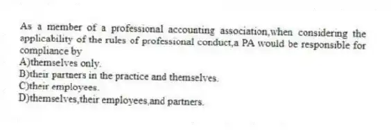 As a member of a professional accounting association,when considering the applicability of the rules of professional conduct,a PA would be responsible for compliance by
A)themselves only.
B)their partners in the practice and themselves.
C)their employees.
D)themselves,their employees,and partners.