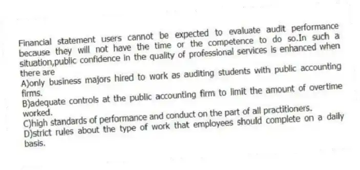 Financial statement users cannot be expected to evaluate audit performance because they will not have the time or the competence to do so.In such a situation,public confidence in the quality of professional services is enhanced when there are
A)only business majors hired to work as auditing students with public accounting firms.
B)adequate controls at the public accounting firm to limit the amount of overtime worked.
C)high standards of performance and conduct on the part of all practitioners.
D)strict rules about the type of work that employees should complete on a daily basis.