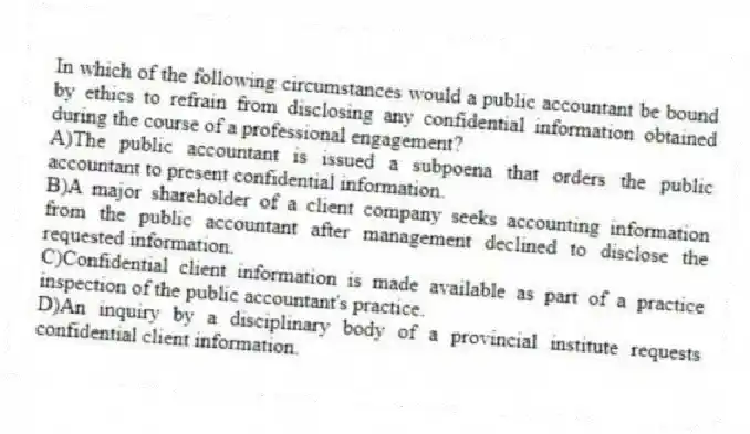 In which of the following circumstances would a public accountant be bound by ethics to refrain from disclosing any confidential information obtained during the course of a professional engagement?
A)The public accountant is issued a subpoena that orders the public accountant to present confidential information.
B)A major shareholder of a client company seeks accounting information from the public accountant after management declined to disclose the requested information.
C)Confidential client information is made available as part of a practice inspection of the public accountant's practice.
D)An inquiry by a disciplinary body of a provincial institute requests confidential client information.