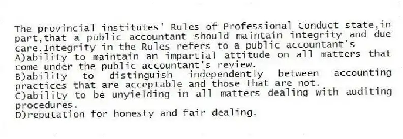 The provincial institutes' Rules of Professional Conduct state,in part,that a public accountant should maintain integrity and due care.Integrity in the Rules refers to a public accountant's
A)ability to maintain an impartial attitude on all matters that come under the public accountant's review.
B)ability to distinguish independently between accounting practices that are acceptable and those that are not.
C)ability to be unyielding in all matters dealing with auditing procedures.
D)reputation for honesty and fair dealing.