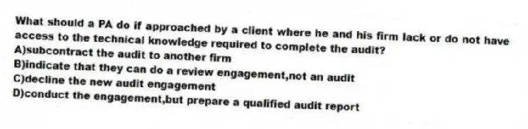What should a PA do if approached by a client where he and his firm lack or do not have access to the technical knowledge required to complete the audit?
A)subcontract the audit to another firm
B)indicate that they can do a review engagement,not an audit
C)decline the new audit engagement
D)conduct the engagement,but prepare a qualified audit report