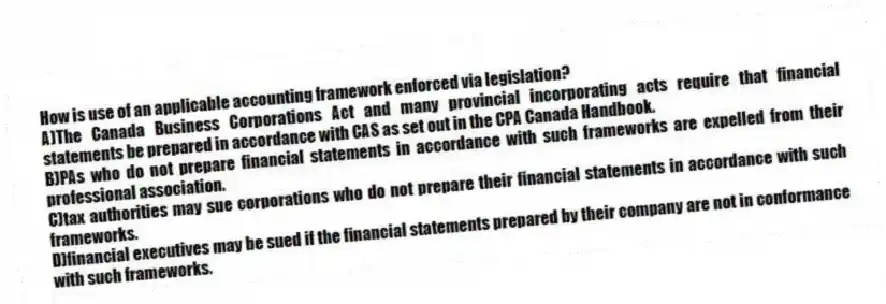 How is use of an applicable accounting framework enforced via legislation?
A)The Canada Business Corporations Act and many provincial incorporating acts require that financial statements be prepared in accordance with CAS as set out in the CPA Canada Handbook.
B)PAs who do not prepare financial statements in accordance with such frameworks are expelled from their professional association.
C)tax authorities may sue corporations who do not prepare their financial statements in accordance with such frameworks.
D)financial executives may be sued if the financial statements prepared by their company are not in conformance with such frameworks.