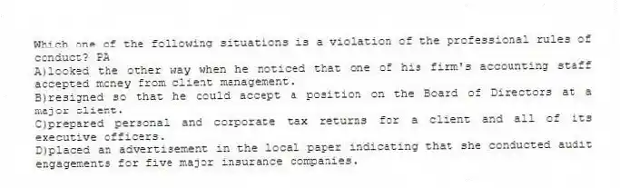 Which one of the following situations is a violation of the professional rules of conduct? PA
A)looked the other way when he noticed that one of his firm's accounting staff accepted money from client management.
B)resigned so that he could accept a position on the Board of Directors at a major client.
C)prepared personal and corporate tax returns for a client and all of its executive officers.
D)placed an advertisement in the local paper indicating that she conducted audit engagements for five major insurance companies.