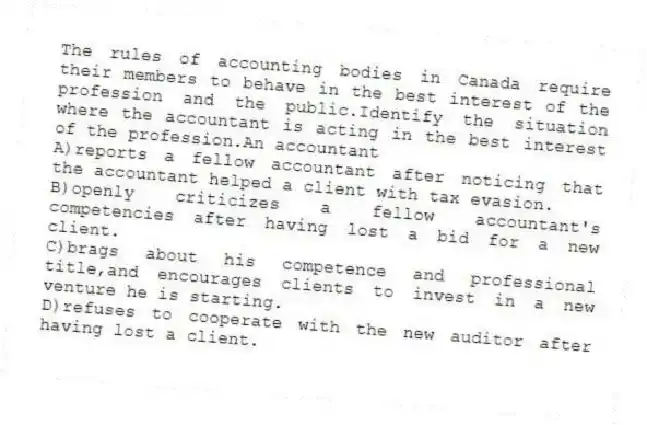 The rules of accounting bodies in Canada require their members to behave in the best interest of the profession and the public.Identify the situation where the accountant is acting in the best interest of the profession.An accountant
A)reports a fellow accountant after noticing that the accountant helped a client with tax evasion.
B)openly criticizes a fellow accountant's competencies after having lost a bid for a new client.
C)brags about his competence and professional title,and encourages clients to invest in a new venture he is starting.
D)refuses to cooperate with the new auditor after having lost a client.
