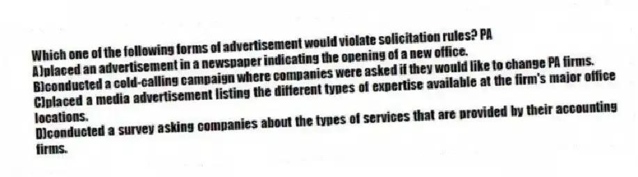 Which one of the following forms of advertisement would violate solicitation rules? PA
A)placed an advertisement in a newspaper indicating the opening of a new office.
B)conducted a cold-calling campaign where companies were asked if they would like to change PA firms.
C)placed a media advertisement listing the different types of expertise available at the firm's major office locations.
D)conducted a survey asking companies about the types of services that are provided by their accounting firms.