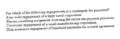 For which of the following engagements is a contingent fee permitted?
A)an audit engagement of a large listed corporation
B)a tax consulting assignment assessing the excise tax payment processes
C)a review engagement of a small manufacturing corporation
D)an assurance engagement of leasehold payments for a rental agreement