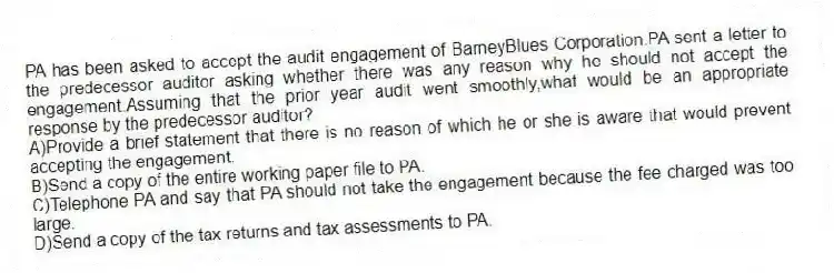 PA has been asked to accept the audit engagement of BarneyBlues Corporation.PA sent a letter to the predecessor auditor asking whether there was any reason why he should not accept the engagement.Assuming that the prior year audit went smoothly,what would be an appropriate response by the predecessor auditor?
A)Provide a brief statement that there is no reason of which he or she is aware that would prevent accepting the engagement.
B)Send a copy of the entire working paper file to PA.
C)Telephone PA and say that PA should not take the engagement because the fee charged was too large.
D)Send a copy of the tax returns and tax assessments to PA.