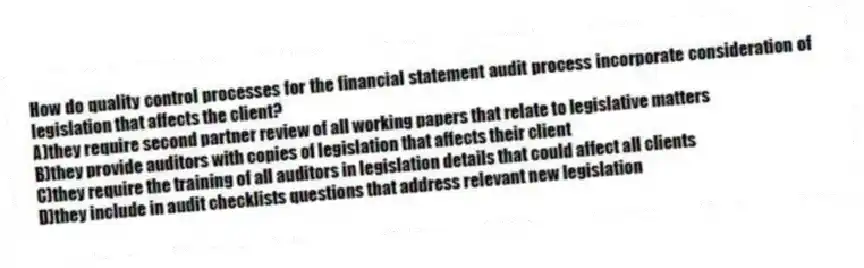 How do quality control processes for the financial statement audit process incorporate consideration of legislation that affects the client?
A)they require second partner review of all working papers that relate to legislative matters
B)they provide auditors with copies of legislation that affects their client
C)they require the training of all auditors in legislation details that could affect all clients
D)they include in audit checklists questions that address relevant new legislation