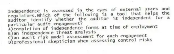 Independence is assessed in the eyes of external users and regulators.Which of the following is a tool that helps the auditor identify whether the auditor is independent for a particular audit engagement?
A)completion of independence forms at time of employment
B)an independence threat analysis
C)an audit risk model assessment for each engagement
D)professional skepticism when assessing control risks