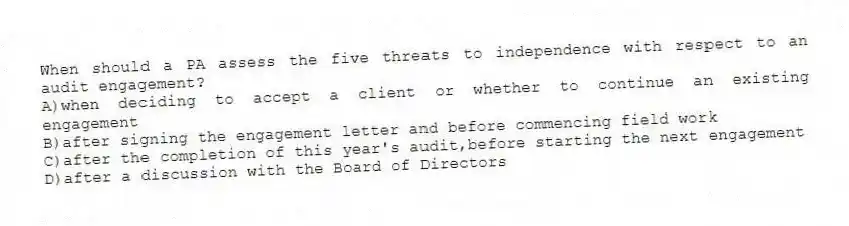 When should a PA assess the five threats to independence with respect to an audit engagement?
A)when deciding to accept a client or whether to continue an existing engagement
B)after signing the engagement letter and before commencing field work
C)after the completion of this year's audit,before starting the next engagement
D)after a discussion with the Board of Directors