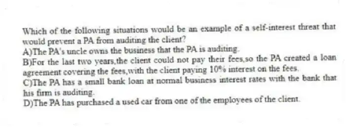 Which of the following situations would be an example of a self-interest threat that would prevent a PA from auditing the client?
A)The PA's uncle owns the business that the PA is auditing.
B)For the last two years,the client could not pay their fees,so the PA created a loan agreement covering the fees,with the client paying 10% interest on the fees.
C)The PA has a small bank loan at normal business interest rates with the bank that his firm is auditing.
D)The PA has purchased a used car from one of the employees of the client.