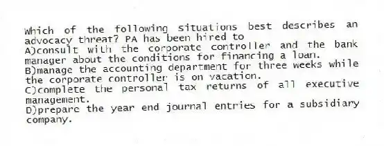 Which of the following situations best describes an advocacy threat? PA has been hired to
A)consult with the corporate controller and the bank manager about the conditions for financing a loan.
B)manage the accounting department for three weeks while the corporate controller is on vacation.
C)complete the personal tax returns of all executive management.
D)prepare the year end journal entries for a subsidiary company.