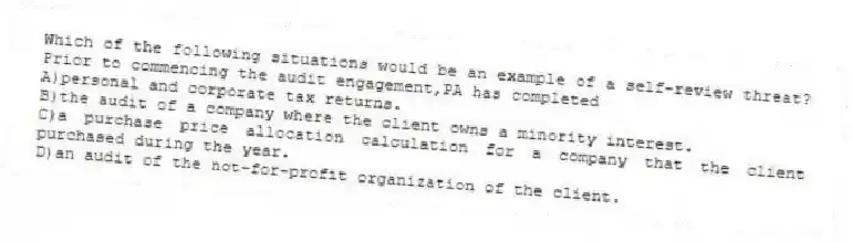 Which of the following situations would be an example of a self-review threat? Prior to commencing the audit engagement,PA has completed
A)personal and corporate tax returns.
B)the audit of a company where the client owns a minority interest.
C)a purchase price allocation calculation for a company that the client purchased during the year.
D)an audit of the not-for-profit organization of the client.