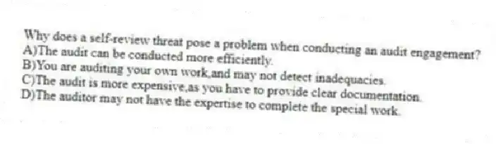 Why does a self-review threat pose a problem when conducting an audit engagement?
A)The audit can be conducted more efficiently.
B)You are auditing your own work,and may not detect inadequacies.
C)The audit is more expensive,as you have to provide clear documentation.
D)The auditor may not have the expertise to complete the special work.