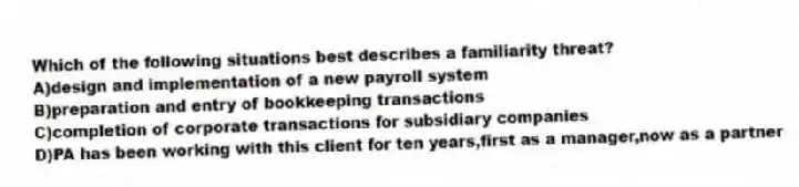 Which of the following situations best describes a familiarity threat?
A)design and implementation of a new payroll system
B)preparation and entry of bookkeeping transactions
C)completion of corporate transactions for subsidiary companies
D)PA has been working with this client for ten years,first as a manager,now as a partner