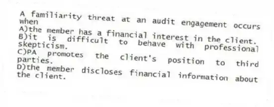 A familiarity threat at an audit engagement occurs when
A)the member has a financial interest in the client.
B)it is difficult to behave with professional skepticism.
C)PA promotes the client's position to third parties.
D)the member discloses financial information about the client.