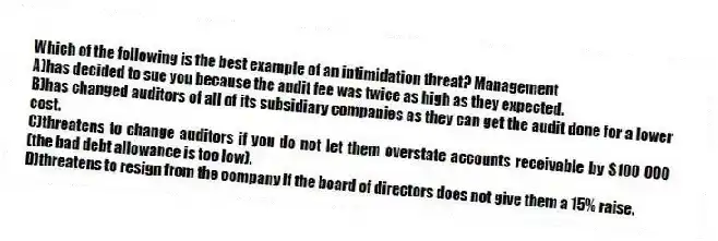 Which of the following is the best example of an intimidation threat? Management
A)has decided to sue you because the audit fee was twice as high as they expected.
B)has changed auditors of all of its subsidiary companies as they can get the audit done for a lower cost.
C)threatens to change auditors if you do not let them overstate accounts receivable by $100 000 (the bad debt allowance is too low).
D)threatens to resign from the company if the board of directors does not give them a 15% raise.