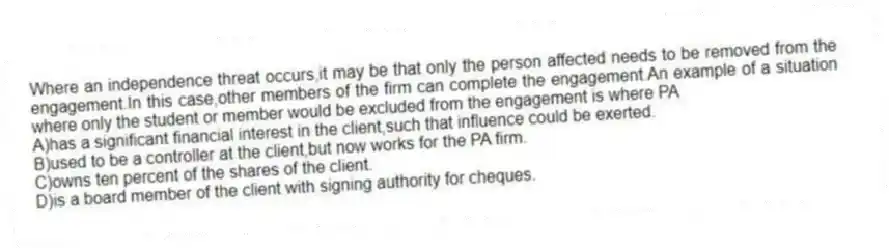 Where an independence threat occurs,it may be that only the person affected needs to be removed from the engagement.In this case,other members of the firm can complete the engagement.An example of a situation where only the student or member would be excluded from the engagement is where PA
A)has a significant financial interest in the client,such that influence could be exerted.
B)used to be a controller at the client,but now works for the PA firm.
C)owns ten percent of the shares of the client.
D)is a board member of the client with signing authority for cheques.