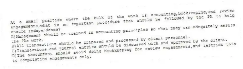 At a small practice where the bulk of the work is accounting,bookkeeping,and review engagements,what is an important procedure that should be followed by the PA to help ensure independence?
A)Management should be trained in accounting principles so that they can adequately assess the PAs work.
B)All transactions should be prepared and processed by client personnel.
C)Transactions and journal entries should be discussed with and approved by the client.
D)The accountant should avoid doing bookkeeping for review engagements,and restrict this to compilation engagements only.