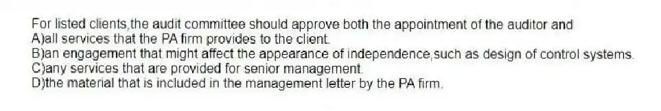 For listed clients,the audit committee should approve both the appointment of the auditor and
A)all services that the PA firm provides to the client.
B)an engagement that might affect the appearance of independence,such as design of control systems.
C)any services that are provided for senior management.
D)the material that is included in the management letter by the PA firm.