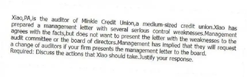 Xiao,PA,is the auditor of Minkle Credit Union,a medium-sized credit union.Xiao has prepared a management letter with several serious control weaknesses.Management agrees with the facts,but does not want to present the letter with the weaknesses to the audit committee or the board of directors.Management has implied that they will request a change of auditors if your firm presents the management letter to the board.
Required: Discuss the actions that Xiao should take.Justify your response.