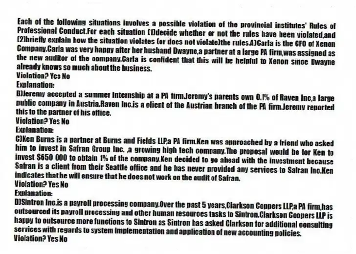 Each of the following situations involves a possible violation of the provincial institutes' Rules of Professional Conduct.For each situation (1)decide whether or not the rules have been violated,and (2)briefly explain how the situation violates (or does not violate)the rules.A)Carla is the CFO of Xenon Company.Carla was very happy after her husband Dwayne,a partner at a large PA firm,was assigned as the new auditor of the company.Carla is confident that this will be helpful to Xenon since Dwayne already knows so much about the business.
Violation? Yes No
Explanation:
B)Jeremy accepted a summer internship at a PA firm.Jeremy's parents own 0.1% of Raven Inc,a large public company in Austria.Raven Inc.is a client of the Austrian branch of the PA firm.Jeremy reported this to the partner of his office.
Violation? Yes No
Explanation:
C)Ken Burns is a partner at Burns and Fields LLP,a PA firm.Ken was approached by a friend who asked him to invest in Safran Group Inc. ,a growing high tech company.The proposal would be for Ken to invest $650 000 to obtain 1% of the company.Ken decided to go ahead with the investment because Safran is a client from their Seattle office and he has never provided any services to Safran Inc.Ken indicates that he will ensure that he does not work on the audit of Safran.
Violation? Yes No
Explanation:
D)Sintron Inc.is a payroll processing company.Over the past 5 years,Clarkson Coppers LLP,a PA firm,has outsourced its payroll processing and other human resources tasks to Sintron.Clarkson Coopers LLP is happy to outsource more functions to Sintron as Sintron has asked Clarkson for additional consulting services with regards to system implementation and application of new accounting policies.
Violation? Yes No