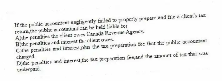 If the public accountant negligently failed to properly prepare and file a client's tax return,the public accountant can be held liable for
A)the penalties the client owes Canada Revenue Agency.
B)the penalties and interest the client owes.
C)the penalties and interest,plus the tax preparation fee that the public accountant charged.
D)the penalties and interest,the tax preparation fee,and the amount of tax that was underpaid.