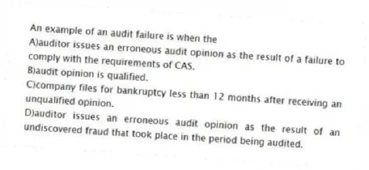 An example of an audit failure is when the
A)auditor issues an erroneous audit opinion as the result of a failure to comply with the requirements of CAS.
B)audit opinion is qualified.
C)company files for bankruptcy less than 12 months after receiving an unqualified opinion.
D)auditor issues an erroneous audit opinion as the result of an undiscovered fraud that took place in the period being audited.