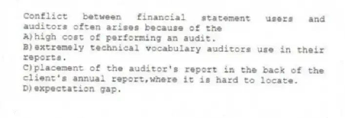 Conflict between financial statement users and auditors often arises because of the
A)high cost of performing an audit.
B)extremely technical vocabulary auditors use in their reports.
C)placement of the auditor's report in the back of the client's annual report,where it is hard to locate.
D)expectation gap.