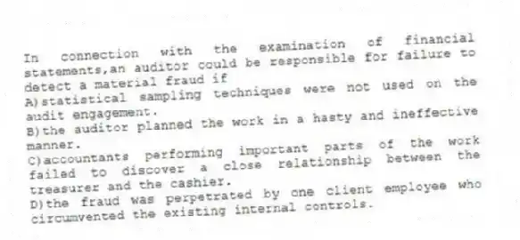 In connection with the examination of financial statements,an auditor could be responsible for failure to detect a material fraud if
A)statistical sampling techniques were not used on the audit engagement.
B)the auditor planned the work in a hasty and ineffective manner.
C)accountants performing important parts of the work failed to discover a close relationship between the treasurer and the cashier.
D)the fraud was perpetrated by one client employee who circumvented the existing internal controls.