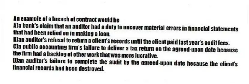 An example of a breach of contract would be
A)a bank's claim that an auditor had a duty to uncover material errors in financial statements that had been relied on in making a loan.
B)an auditor's refusal to return a client's records until the client paid last year's audit fees.
C)a public accounting firm's failure to deliver a tax return on the agreed-upon date because the firm had a backlog of other work that was more lucrative.
D)an auditor's failure to complete the audit by the agreed-upon date because the client's financial records had been destroyed.