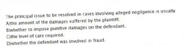 The principal issue to be resolved in cases involving alleged negligence is usually
A)the amount of the damages suffered by the plaintiff.
B)whether to impose punitive damages on the defendant.
C)the level of care required.
D)whether the defendant was involved in fraud.