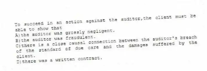 To succeed in an action against the auditor,the client must be able to show that
A)the auditor was grossly negligent.
B)the auditor was fraudulent.
C)there is a close causal connection between the auditor's breach of the standard of due care and the damages suffered by the client.
D)there was a written contract.