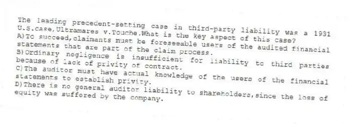 The leading precedent-setting case in third-party liability was a 1931 U.S.case,Ultramares v.Touche.What is the key aspect of this case?
A)To succeed,claimants must be foreseeable users of the audited financial statements that are part of the claim process.
B)Ordinary negligence is insufficient for liability to third parties because of lack of privity of contract.
C)The auditor must have actual knowledge of the users of the financial statements to establish privity.
D)There is no general auditor liability to shareholders,since the loss of equity was suffered by the company.