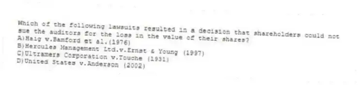 Which of the following lawsuits resulted in a decision that shareholders could not sue the auditors for the loss in the value of their shares?
A)Haig v.Bamford et al.(1976)
B)Hercules Management Ltd.v.Ernst & Young (1997)
C)Ultramers Corporation v.Touche (1931)
D)United States v.Anderson (2002)