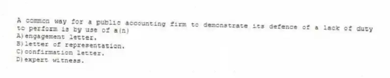 A common way for a public accounting firm to demonstrate its defence of a lack of duty to perform is by use of a(n)
A)engagement letter.
B)letter of representation.
C)confirmation letter.
D)expert witness.