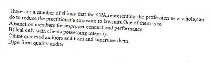 There are a number of things that the CPA,representing the profession as a whole,can do to reduce the practitioner's exposure to lawsuits.One of them is to
A)sanction members for improper conduct and performance.
B)deal only with clients possessing integrity.
C)hire qualified auditors and train and supervise them.
D)perform quality audits.