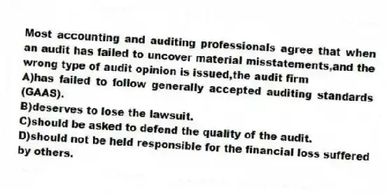 Most accounting and auditing professionals agree that when an audit has failed to uncover material misstatements,and the wrong type of audit opinion is issued,the audit firm
A)has failed to follow generally accepted auditing standards (GAAS).
B)deserves to lose the lawsuit.
C)should be asked to defend the quality of the audit.
D)should not be held responsible for the financial loss suffered by others.