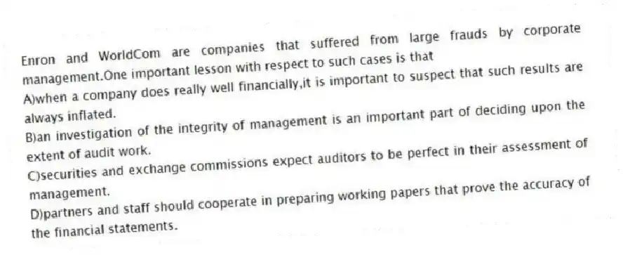 Enron and WorldCom are companies that suffered from large frauds by corporate management.One important lesson with respect to such cases is that
A)when a company does really well financially,it is important to suspect that such results are always inflated.
B)an investigation of the integrity of management is an important part of deciding upon the extent of audit work.
C)securities and exchange commissions expect auditors to be perfect in their assessment of management.
D)partners and staff should cooperate in preparing working papers that prove the accuracy of the financial statements.