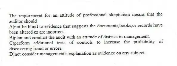 The requirement for an attitude of professional skepticism means that the auditor should
A)not be blind to evidence that suggests the documents,books,or records have been altered or are incorrect.
B)plan and conduct the audit with an attitude of distrust in management.
C)perform additional tests of controls to increase the probability of discovering fraud or errors.
D)not consider management's explanation as evidence on any subject.