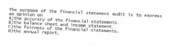 The purpose of the financial statement audit is to express an opinion on
A)the accuracy of the financial statements.
B)the balance sheet and income statement.
C)the fairness of the financial statements.
D)the annual report.