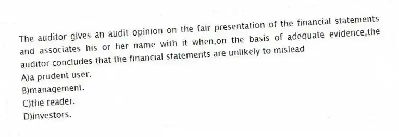 The auditor gives an audit opinion on the fair presentation of the financial statements and associates his or her name with it when,on the basis of adequate evidence,the auditor concludes that the financial statements are unlikely to mislead
A)a prudent user.
B)management.
C)the reader.
D)investors.