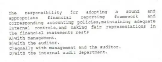 The responsibility for adopting a sound and appropriate financial reporting framework and corresponding accounting policies,maintaining adequate internal controls,and making fair representations in the financial statements rests
A)with management.
B)with the auditor.
C)equally with management and the auditor.
D)with the internal audit department.