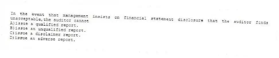In the event that management insists on financial statement disclosure that the auditor finds unacceptable,the auditor cannot
A)issue a qualified report.
B)issue an unqualified report.
C)issue a disclaimer report.
D)issue an adverse report.