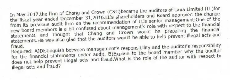 In May 2017,the firm of Chang and Crown (C&C)became the auditors of Laua Limited (LL)for the fiscal year ended December 31,2016.LL's shareholders and Board approved the change from its previous audit firm on the recommendation of LL's senior management.One of the new board members is a bit confused about management's role with respect to the financial statements and thought that Chang and Crown would be preparing the financial statements.He was also glad that the auditors would be able to help prevent illegal acts and fraud.
Required: A)Distinguish between management's responsibility and the auditor's responsibility for the financial statements under audit. B)Explain to the board member why the auditor does not help prevent illegal acts and fraud.What is the role of the auditor with respect to illegal acts and fraud?